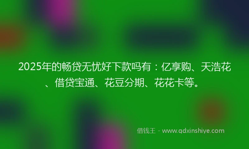 2025年的畅贷无忧好下款吗有：亿享购、天浩花、借贷宝通、花豆分期、花花卡等。