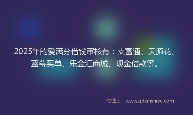 2025年的爱满分借钱审核有：支富通、天源花、蓝莓买单、乐金汇商城、现金借款等。