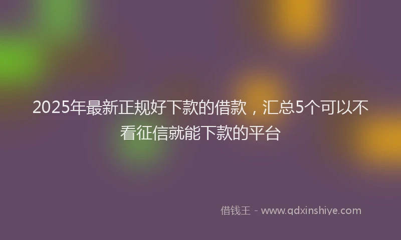2025年最新正规好下款的借款，汇总5个可以不看征信就能下款的平台