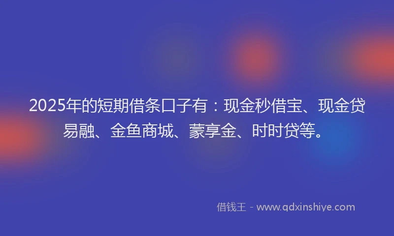 2025年的短期借条口子有：现金秒借宝、现金贷易融、金鱼商城、蒙享金、时时贷等。