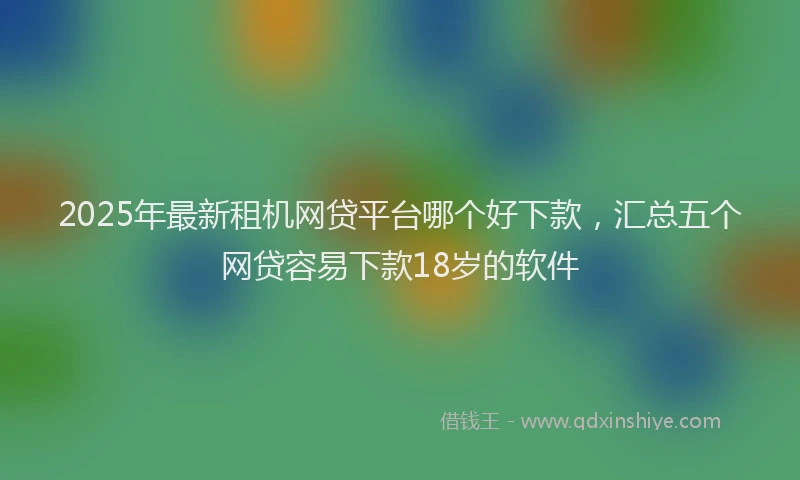 2025年最新租机网贷平台哪个好下款，汇总五个网贷容易下款18岁的软件