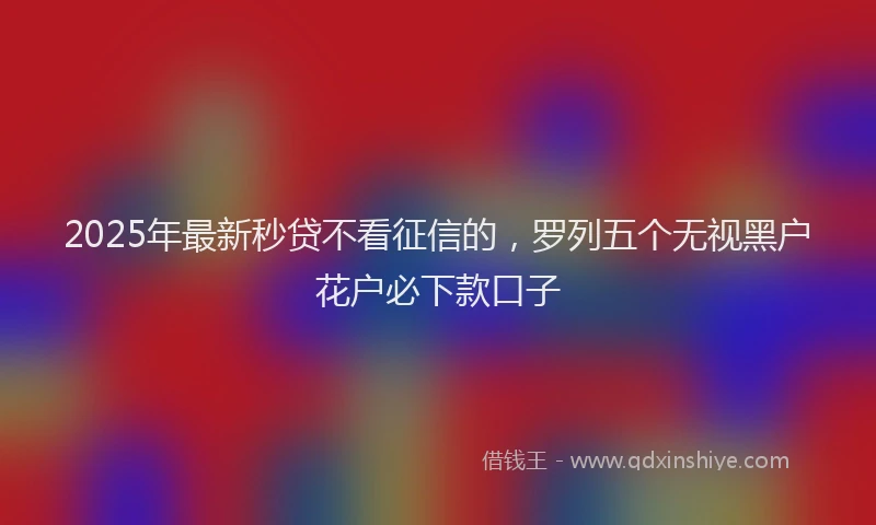 2025年最新秒贷不看征信的，罗列五个无视黑户花户必下款口子