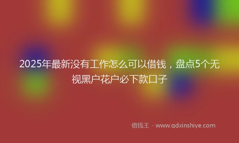 2025年最新没有工作怎么可以借钱，盘点5个无视黑户花户必下款口子
