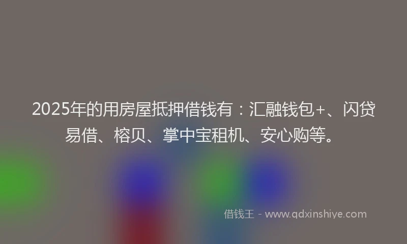 2025年的用房屋抵押借钱有：汇融钱包+、闪贷易借、榕贝、掌中宝租机、安心购等。