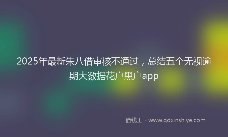 2025年最新朱八借审核不通过，总结五个无视逾期大数据花户黑户app