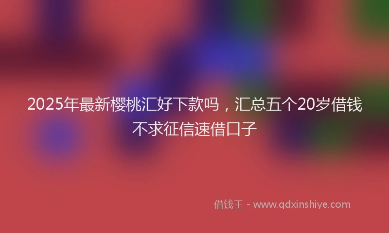 2025年最新樱桃汇好下款吗，汇总五个20岁借钱不求征信速借口子