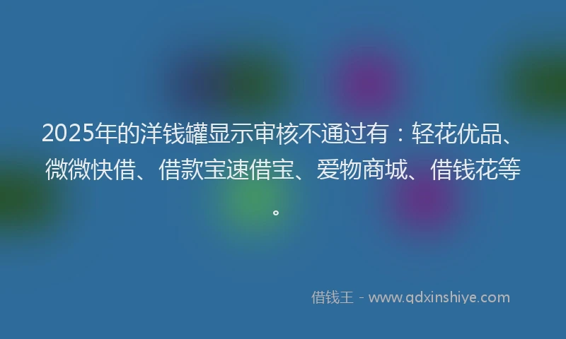 2025年的洋钱罐显示审核不通过有：轻花优品、微微快借、借款宝速借宝、爱物商城、借钱花等。