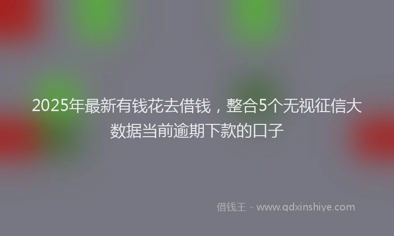 2025年最新有钱花去借钱，整合5个无视征信大数据当前逾期下款的口子