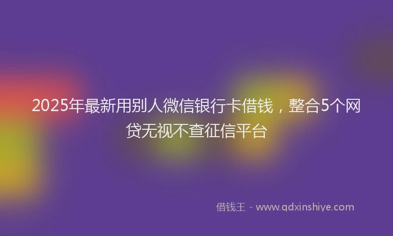 2025年最新用别人微信银行卡借钱，整合5个网贷无视不查征信平台
