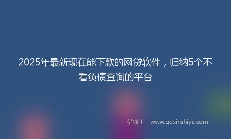 2025年最新现在能下款的网贷软件，归纳5个不看负债查询的平台