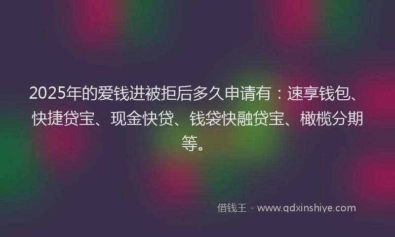 2025年的爱钱进被拒后多久申请有：速享钱包、快捷贷宝、现金快贷、钱袋快融贷宝、橄榄分期等。