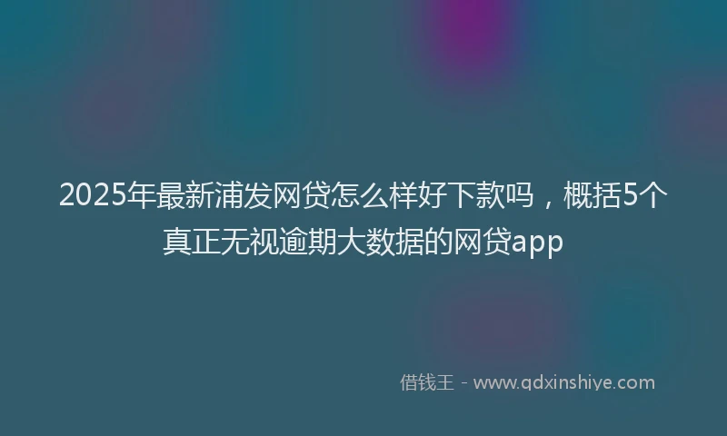 2025年最新浦发网贷怎么样好下款吗，概括5个真正无视逾期大数据的网贷app