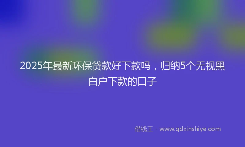 2025年最新环保贷款好下款吗，归纳5个无视黑白户下款的口子