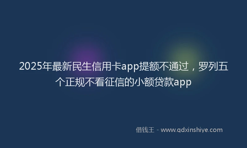 2025年最新民生信用卡app提额不通过，罗列五个正规不看征信的小额贷款app