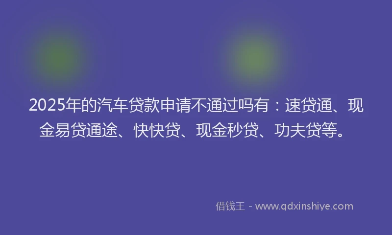2025年的汽车贷款申请不通过吗有：速贷通、现金易贷通途、快快贷、现金秒贷、功夫贷等。