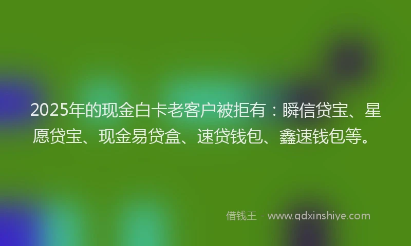 2025年的现金白卡老客户被拒有：瞬信贷宝、星愿贷宝、现金易贷盒、速贷钱包、鑫速钱包等。