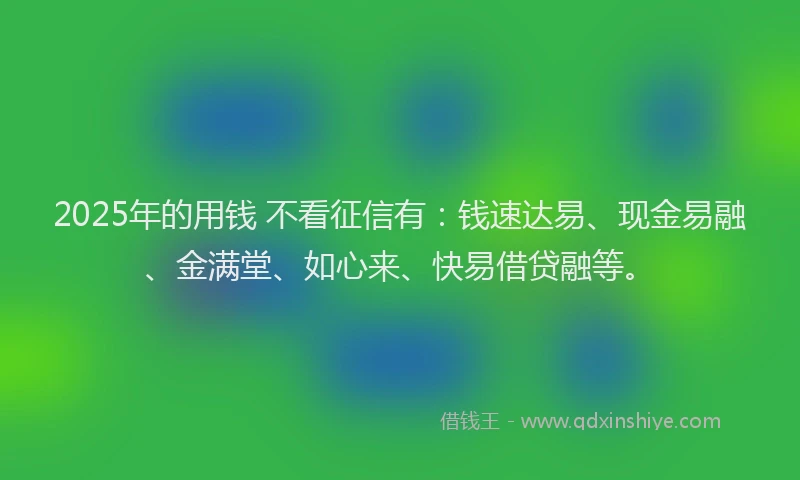 2025年的用钱 不看征信有：钱速达易、现金易融、金满堂、如心来、快易借贷融等。