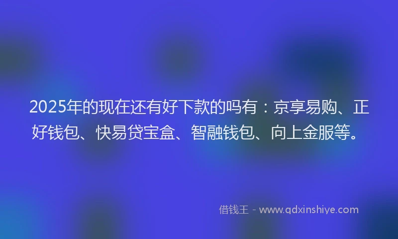 2025年的现在还有好下款的吗有：京享易购、正好钱包、快易贷宝盒、智融钱包、向上金服等。