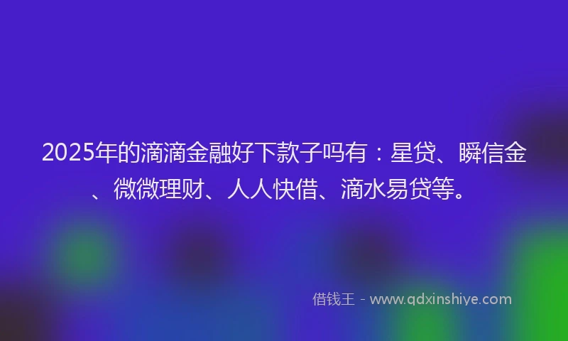 2025年的滴滴金融好下款子吗有：星贷、瞬信金、微微理财、人人快借、滴水易贷等。