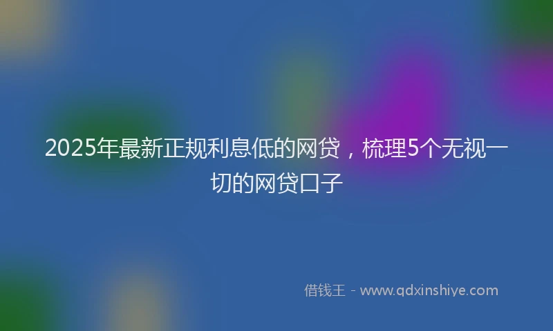 2025年最新正规利息低的网贷，梳理5个无视一切的网贷口子