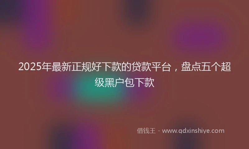 2025年最新正规好下款的贷款平台，盘点五个超级黑户包下款
