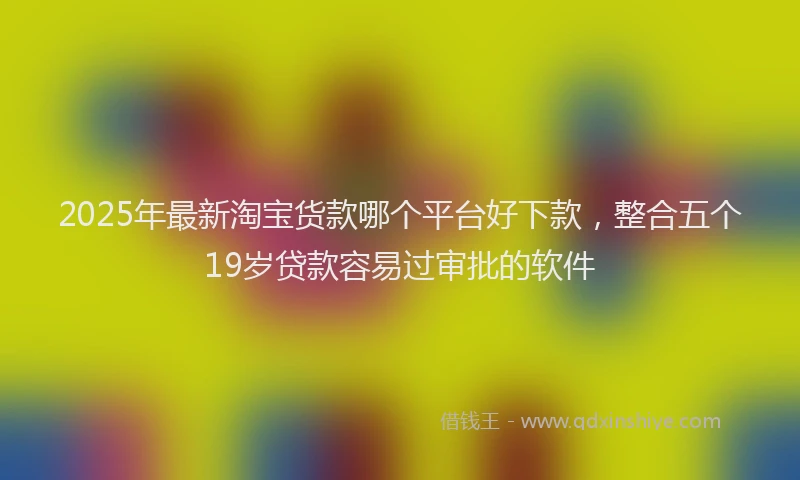2025年最新淘宝货款哪个平台好下款，整合五个19岁贷款容易过审批的软件