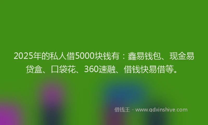 2025年的私人借5000块钱有：鑫易钱包、现金易贷盒、口袋花、360速融、借钱快易借等。