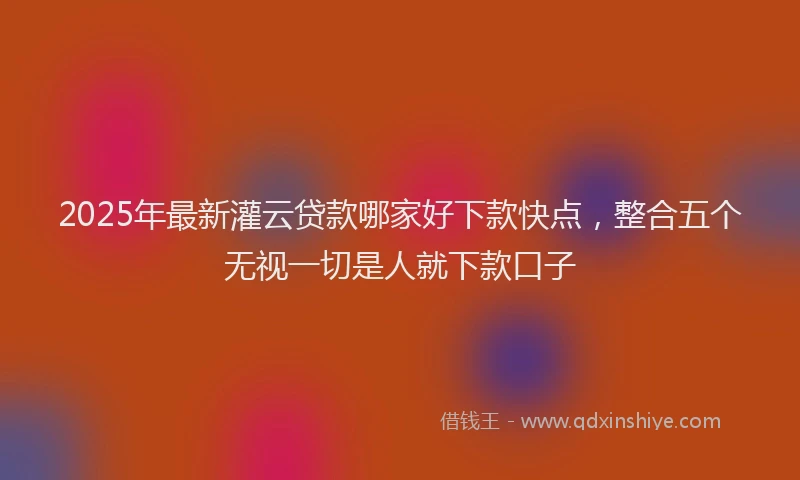 2025年最新灌云贷款哪家好下款快点，整合五个无视一切是人就下款口子