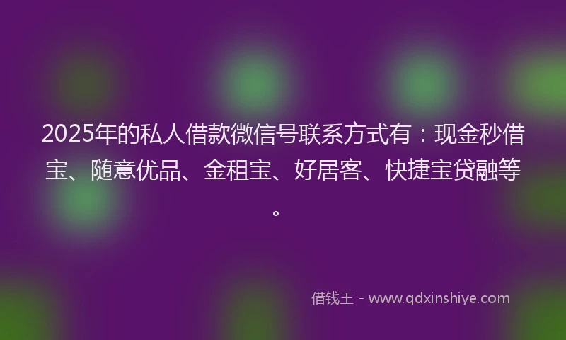 2025年的私人借款微信号联系方式有：现金秒借宝、随意优品、金租宝、好居客、快捷宝贷融等。