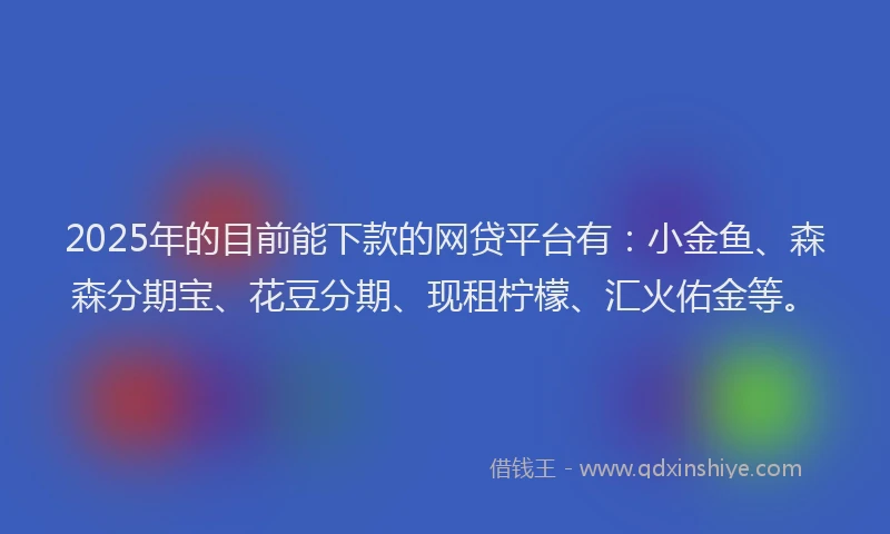 2025年的目前能下款的网贷平台有：小金鱼、森森分期宝、花豆分期、现租柠檬、汇火佑金等。
