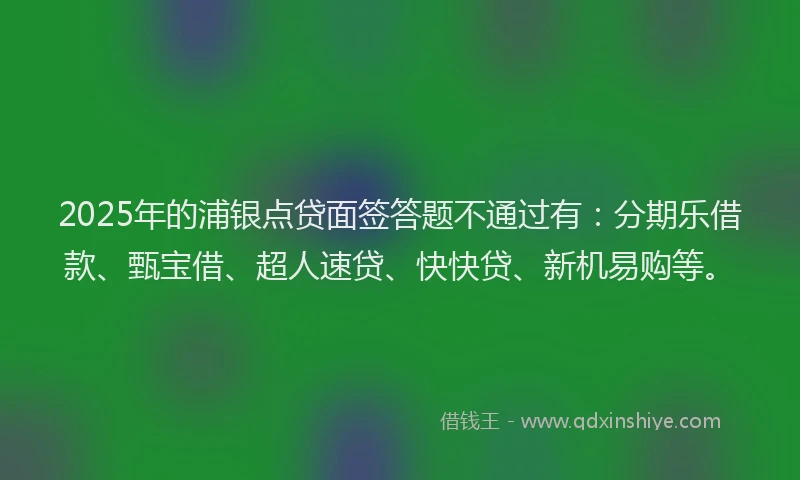 2025年的浦银点贷面签答题不通过有：分期乐借款、甄宝借、超人速贷、快快贷、新机易购等。