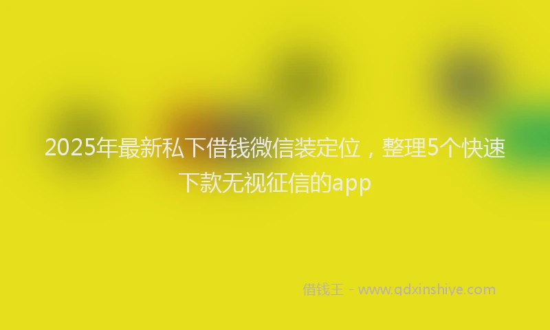 2025年最新私下借钱微信装定位，整理5个快速下款无视征信的app