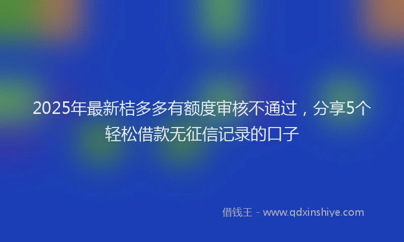 2025年最新桔多多有额度审核不通过，分享5个轻松借款无征信记录的口子