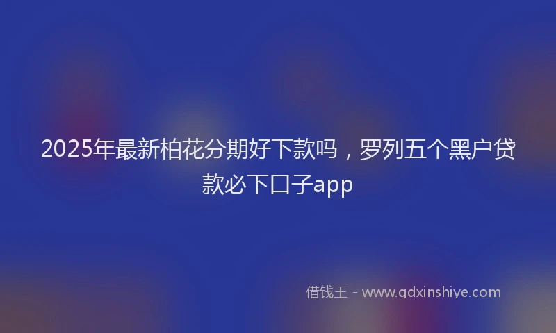 2025年最新柏花分期好下款吗，罗列五个黑户贷款必下口子app