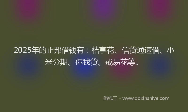 2025年的正邦借钱有：桔享花、信贷通速借、小米分期、你我贷、戒易花等。