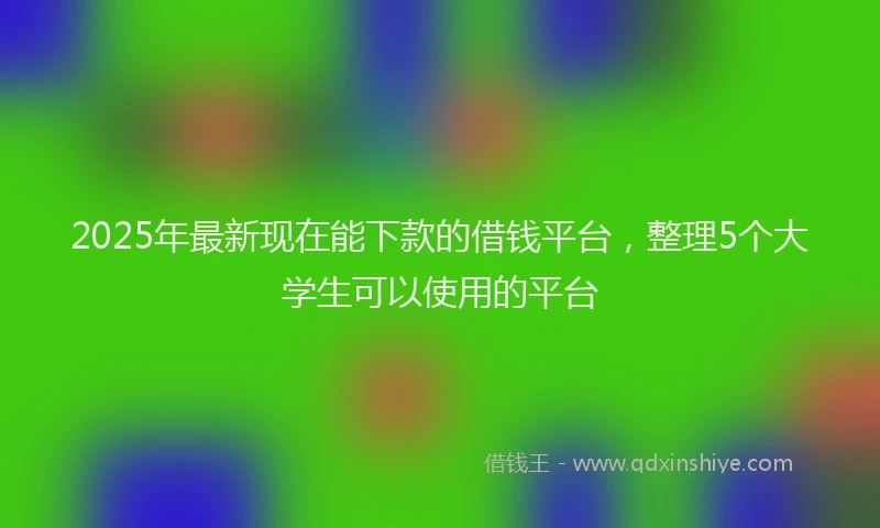 2025年最新现在能下款的借钱平台，整理5个大学生可以使用的平台