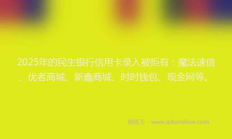 2025年的民生银行信用卡录入被拒有:魔法速借、优者商城、新鑫商城、时时钱包、现金网等。