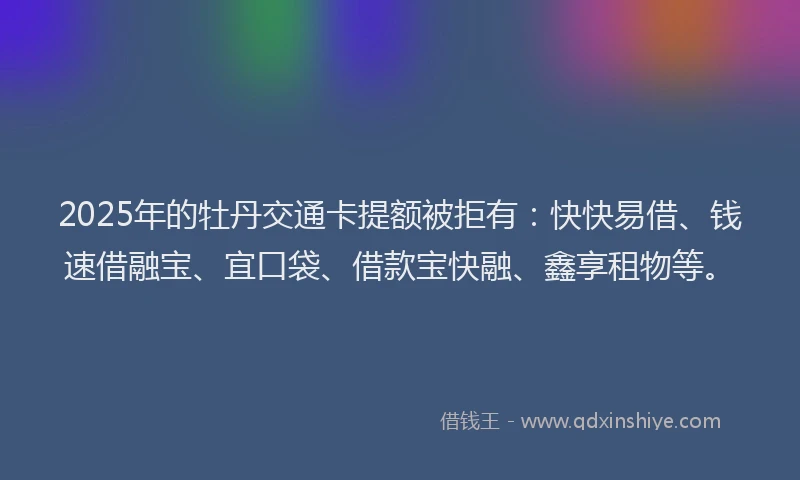 2025年的牡丹交通卡提额被拒有：快快易借、钱速借融宝、宜口袋、借款宝快融、鑫享租物等。