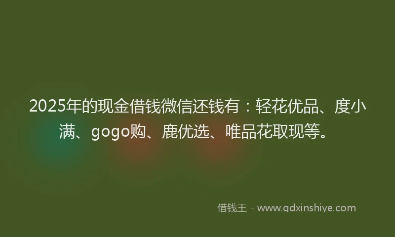 2025年的现金借钱微信还钱有：轻花优品、度小满、gogo购、鹿优选、唯品花取现等。