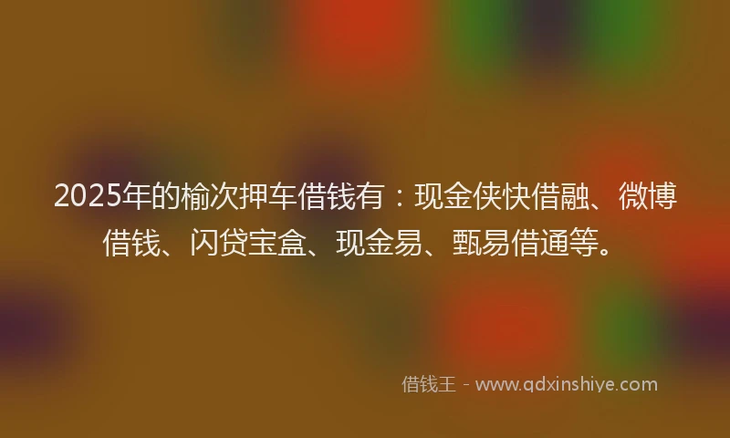 2025年的榆次押车借钱有：现金侠快借融、微博借钱、闪贷宝盒、现金易、甄易借通等。