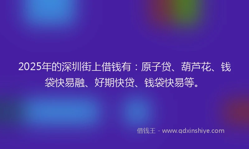 2025年的深圳街上借钱有：原子贷、葫芦花、钱袋快易融、好期快贷、钱袋快易等。