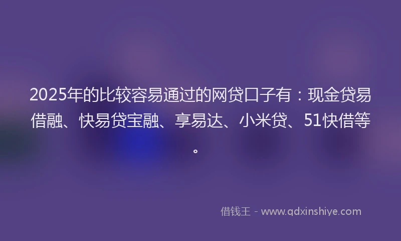 2025年的比较容易通过的网贷口子有：现金贷易借融、快易贷宝融、享易达、小米贷、51快借等。