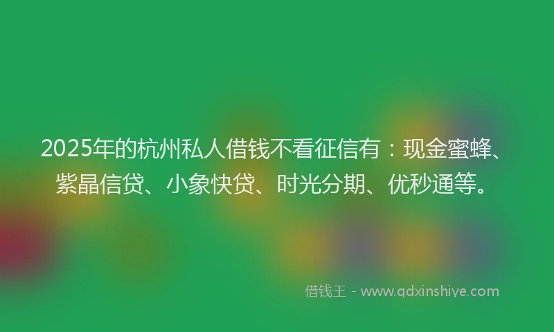 2025年的杭州私人借钱不看征信有：现金蜜蜂、紫晶信贷、小象快贷、时光分期、优秒通等。