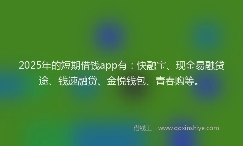 2025年的短期借钱app有：快融宝、现金易融贷途、钱速融贷、金悦钱包、青春购等。
