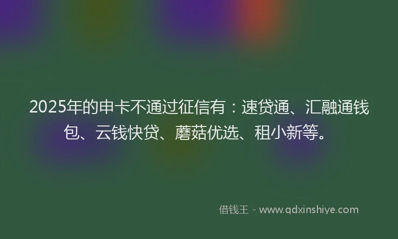 2025年的申卡不通过征信有：速贷通、汇融通钱包、云钱快贷、蘑菇优选、租小新等。