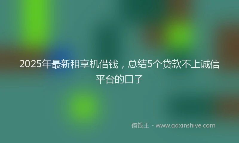 2025年最新租享机借钱，总结5个贷款不上诚信平台的口子