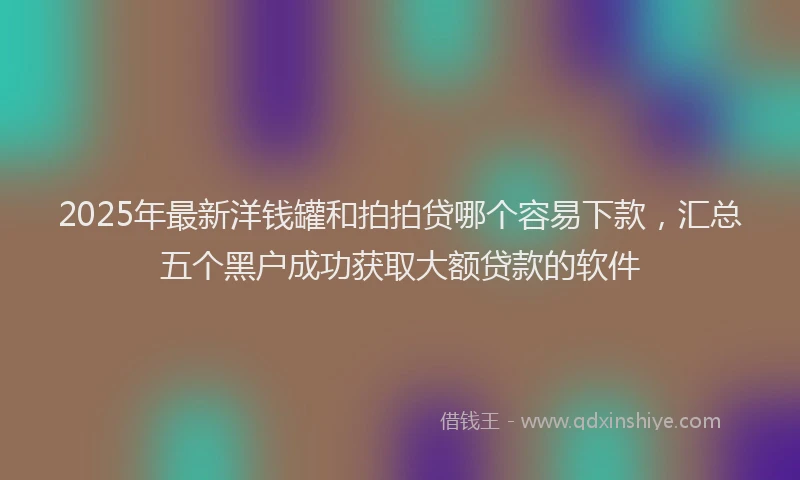 2025年最新洋钱罐和拍拍贷哪个容易下款，汇总五个黑户成功获取大额贷款的软件