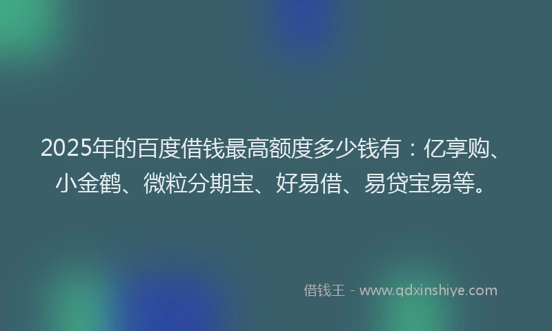 2025年的百度借钱最高额度多少钱有：亿享购、小金鹤、微粒分期宝、好易借、易贷宝易等。