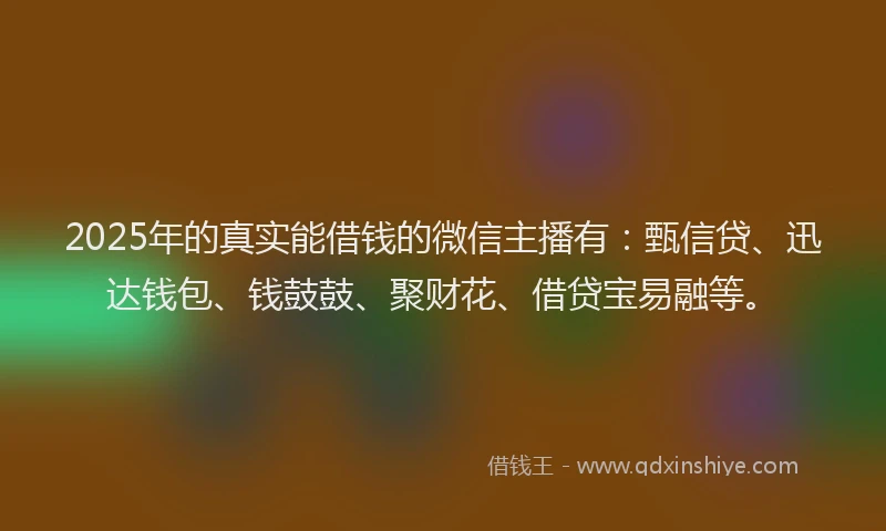 2025年的真实能借钱的微信主播有：甄信贷、迅达钱包、钱鼓鼓、聚财花、借贷宝易融等。