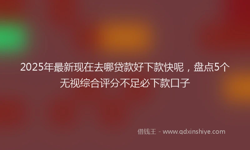 2025年最新现在去哪贷款好下款快呢，盘点5个无视综合评分不足必下款口子